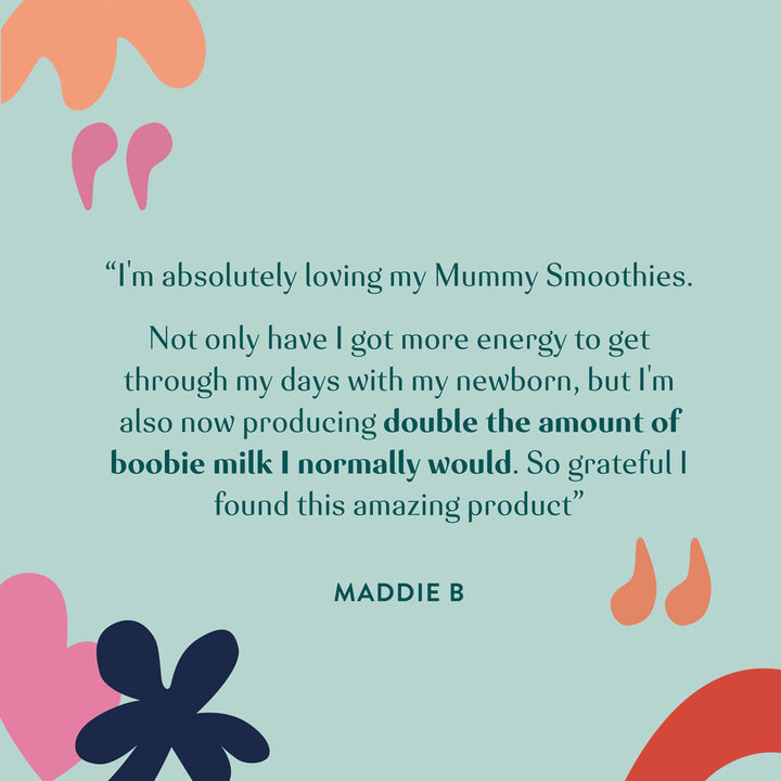 "I'm absolutely loving my Mummy Smoothies. Not only have I got more energy to get through my days with my newborn, but I'm also now producing double the amount of boogie milk I normally would. So grateful I found this amazing product". Maddie B